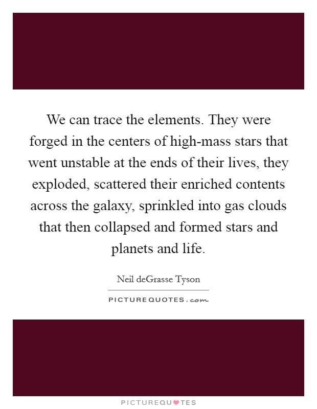 We can trace the elements. They were forged in the centers of high-mass stars that went unstable at the ends of their lives, they exploded, scattered their enriched contents across the galaxy, sprinkled into gas clouds that then collapsed and formed stars and planets and life Picture Quote #1