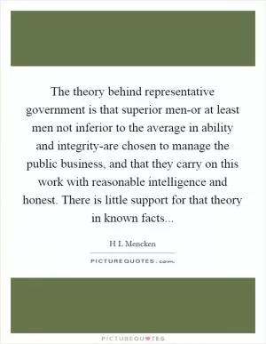 The theory behind representative government is that superior men-or at least men not inferior to the average in ability and integrity-are chosen to manage the public business, and that they carry on this work with reasonable intelligence and honest. There is little support for that theory in known facts Picture Quote #1