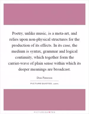 Poetry, unlike music, is a meta-art, and relies upon non-physical structures for the production of its effects. In its case, the medium is syntax, grammar and logical continuity, which together form the carrier-wave of plain sense within which its deeper meanings are broadcast Picture Quote #1