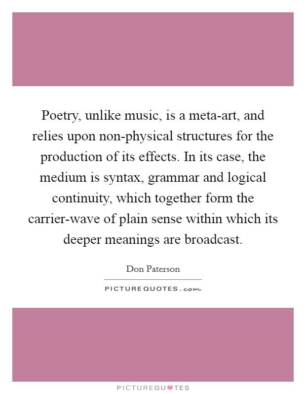 Poetry, unlike music, is a meta-art, and relies upon non-physical structures for the production of its effects. In its case, the medium is syntax, grammar and logical continuity, which together form the carrier-wave of plain sense within which its deeper meanings are broadcast Picture Quote #1