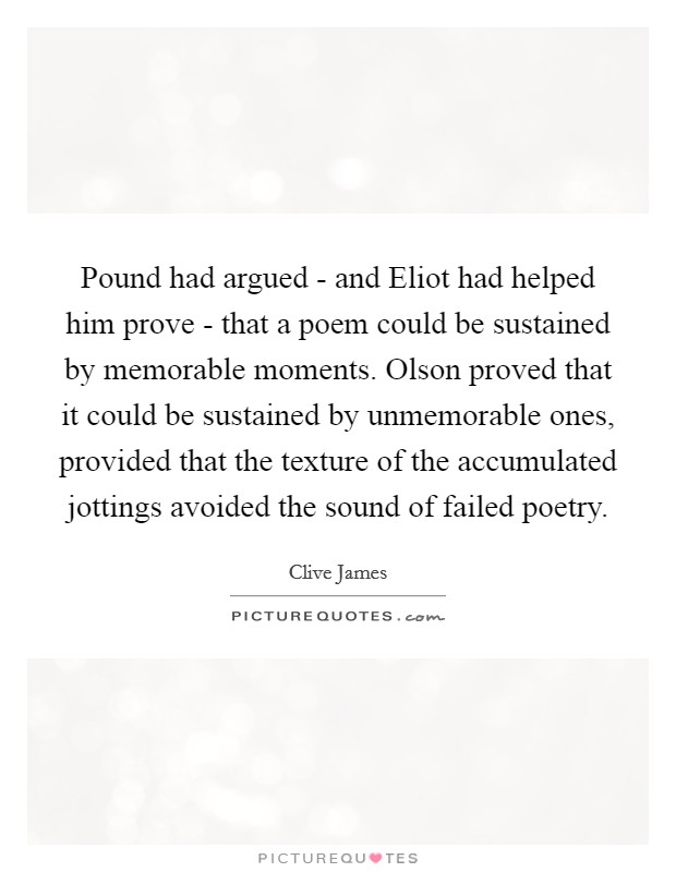 Pound had argued - and Eliot had helped him prove - that a poem could be sustained by memorable moments. Olson proved that it could be sustained by unmemorable ones, provided that the texture of the accumulated jottings avoided the sound of failed poetry Picture Quote #1