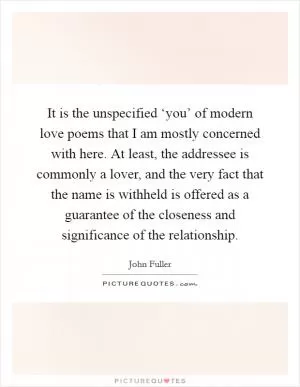 It is the unspecified ‘you’ of modern love poems that I am mostly concerned with here. At least, the addressee is commonly a lover, and the very fact that the name is withheld is offered as a guarantee of the closeness and significance of the relationship Picture Quote #1