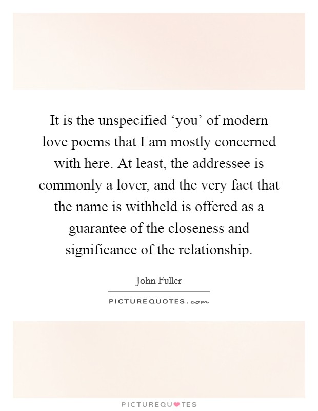 It is the unspecified ‘you' of modern love poems that I am mostly concerned with here. At least, the addressee is commonly a lover, and the very fact that the name is withheld is offered as a guarantee of the closeness and significance of the relationship Picture Quote #1
