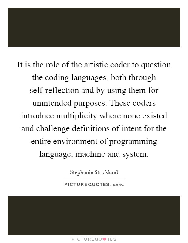 It is the role of the artistic coder to question the coding languages, both through self-reflection and by using them for unintended purposes. These coders introduce multiplicity where none existed and challenge definitions of intent for the entire environment of programming language, machine and system Picture Quote #1