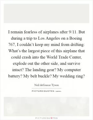 I remain fearless of airplanes after 9/11. But during a trip to Los Angeles on a Boeing 767, I couldn’t keep my mind from drifting: What’s the largest piece of this airplane that could crash into the World Trade Center, explode out the other side, and survive intact? The landing gear? My computer battery? My belt buckle? My wedding ring? Picture Quote #1