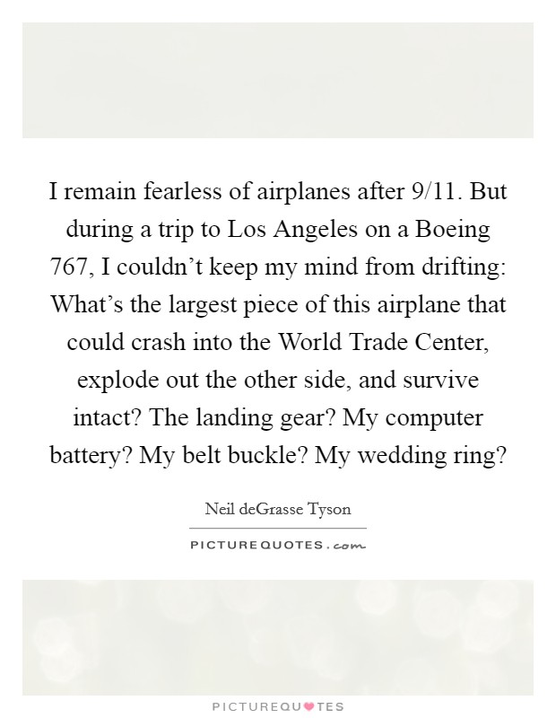 I remain fearless of airplanes after 9/11. But during a trip to Los Angeles on a Boeing 767, I couldn't keep my mind from drifting: What's the largest piece of this airplane that could crash into the World Trade Center, explode out the other side, and survive intact? The landing gear? My computer battery? My belt buckle? My wedding ring? Picture Quote #1