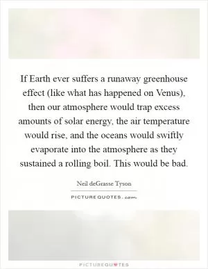 If Earth ever suffers a runaway greenhouse effect (like what has happened on Venus), then our atmosphere would trap excess amounts of solar energy, the air temperature would rise, and the oceans would swiftly evaporate into the atmosphere as they sustained a rolling boil. This would be bad Picture Quote #1