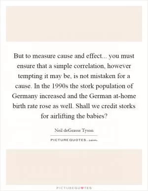 But to measure cause and effect... you must ensure that a simple correlation, however tempting it may be, is not mistaken for a cause. In the 1990s the stork population of Germany increased and the German at-home birth rate rose as well. Shall we credit storks for airlifting the babies? Picture Quote #1