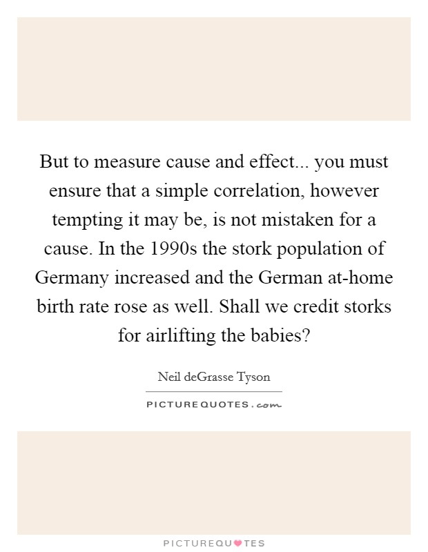 But to measure cause and effect... you must ensure that a simple correlation, however tempting it may be, is not mistaken for a cause. In the 1990s the stork population of Germany increased and the German at-home birth rate rose as well. Shall we credit storks for airlifting the babies? Picture Quote #1