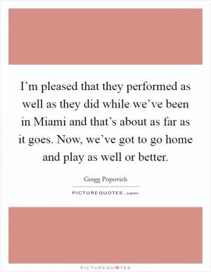 I’m pleased that they performed as well as they did while we’ve been in Miami and that’s about as far as it goes. Now, we’ve got to go home and play as well or better Picture Quote #1