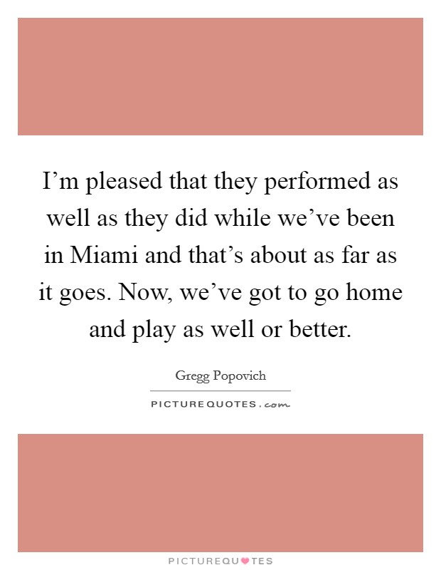 I'm pleased that they performed as well as they did while we've been in Miami and that's about as far as it goes. Now, we've got to go home and play as well or better Picture Quote #1
