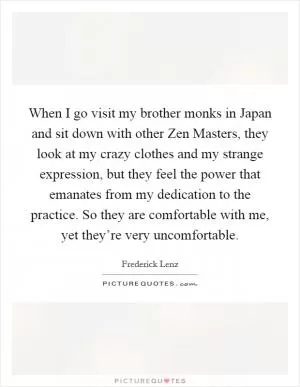 When I go visit my brother monks in Japan and sit down with other Zen Masters, they look at my crazy clothes and my strange expression, but they feel the power that emanates from my dedication to the practice. So they are comfortable with me, yet they’re very uncomfortable Picture Quote #1