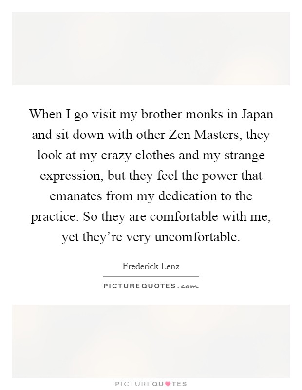When I go visit my brother monks in Japan and sit down with other Zen Masters, they look at my crazy clothes and my strange expression, but they feel the power that emanates from my dedication to the practice. So they are comfortable with me, yet they're very uncomfortable Picture Quote #1