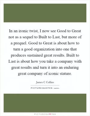 In an ironic twist, I now see Good to Great not as a sequel to Built to Last, but more of a prequel. Good to Great is about how to turn a good organization into one that produces sustained great results. Built to Last is about how you take a company with great results and turn it into an enduring great company of iconic stature Picture Quote #1