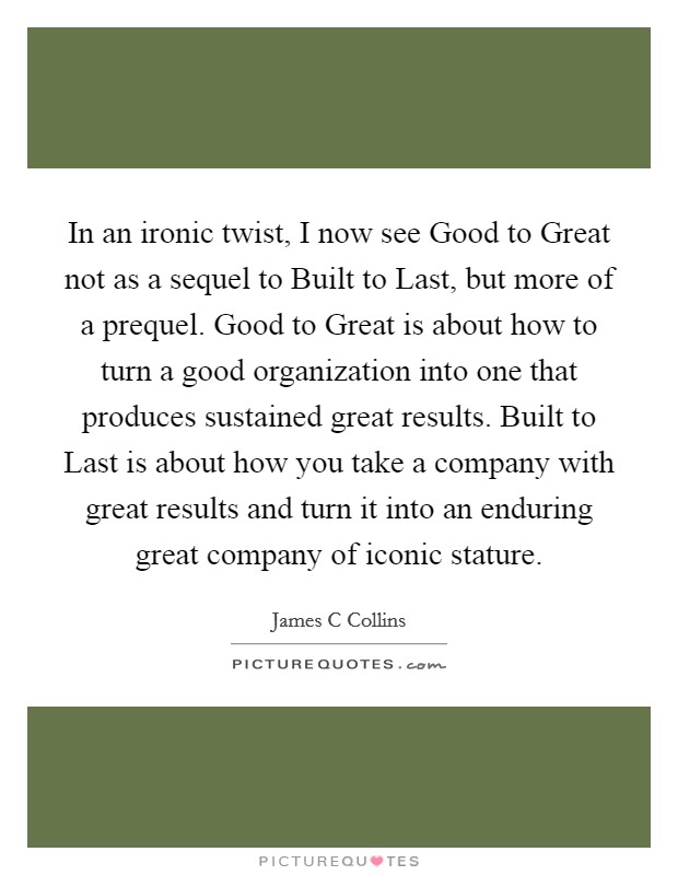 In an ironic twist, I now see Good to Great not as a sequel to Built to Last, but more of a prequel. Good to Great is about how to turn a good organization into one that produces sustained great results. Built to Last is about how you take a company with great results and turn it into an enduring great company of iconic stature Picture Quote #1