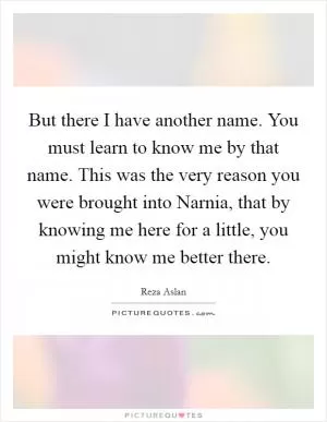 But there I have another name. You must learn to know me by that name. This was the very reason you were brought into Narnia, that by knowing me here for a little, you might know me better there Picture Quote #1