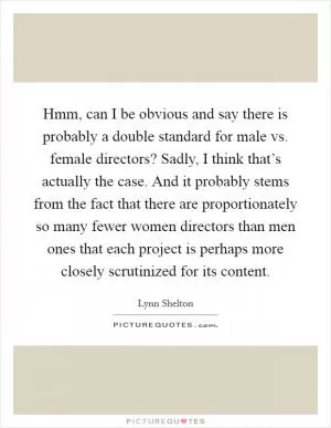 Hmm, can I be obvious and say there is probably a double standard for male vs. female directors? Sadly, I think that’s actually the case. And it probably stems from the fact that there are proportionately so many fewer women directors than men ones that each project is perhaps more closely scrutinized for its content Picture Quote #1