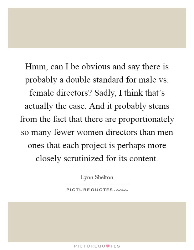 Hmm, can I be obvious and say there is probably a double standard for male vs. female directors? Sadly, I think that's actually the case. And it probably stems from the fact that there are proportionately so many fewer women directors than men ones that each project is perhaps more closely scrutinized for its content Picture Quote #1