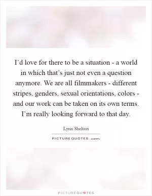 I’d love for there to be a situation - a world in which that’s just not even a question anymore. We are all filmmakers - different stripes, genders, sexual orientations, colors - and our work can be taken on its own terms. I’m really looking forward to that day Picture Quote #1