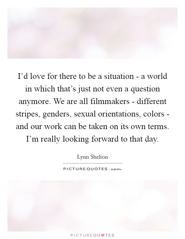 I'd love for there to be a situation - a world in which that's just not even a question anymore. We are all filmmakers - different stripes, genders, sexual orientations, colors - and our work can be taken on its own terms. I'm really looking forward to that day Picture Quote #1