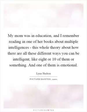 My mom was in education, and I remember reading in one of her books about multiple intelligences - this whole theory about how there are all these different ways you can be intelligent, like eight or 10 of them or something. And one of them is emotional Picture Quote #1