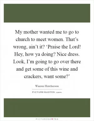 My mother wanted me to go to church to meet women. That’s wrong, ain’t it? ‘Praise the Lord! Hey, how ya doing? Nice dress. Look, I’m going to go over there and get some of this wine and crackers, want some?’ Picture Quote #1