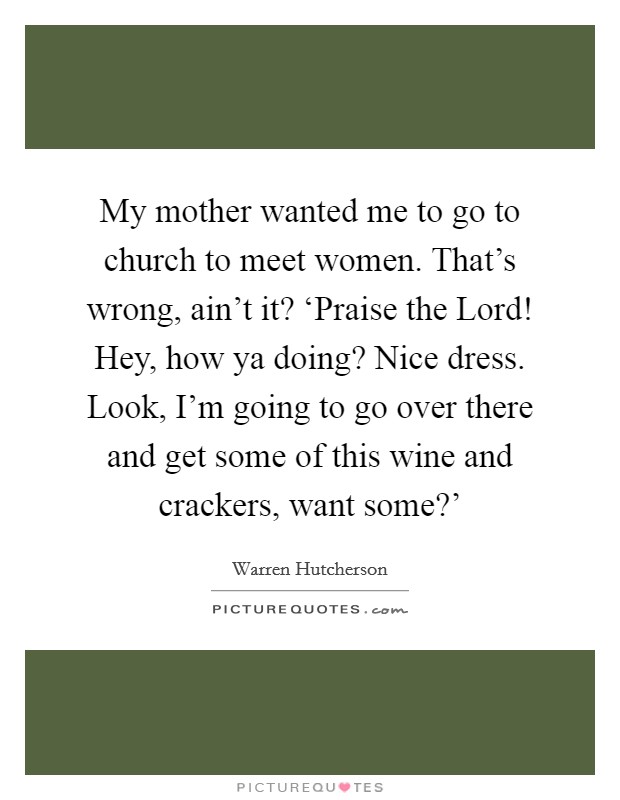 My mother wanted me to go to church to meet women. That's wrong, ain't it? ‘Praise the Lord! Hey, how ya doing? Nice dress. Look, I'm going to go over there and get some of this wine and crackers, want some?' Picture Quote #1