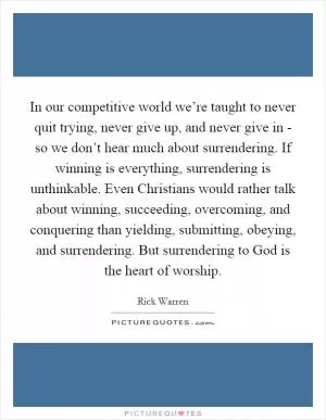 In our competitive world we’re taught to never quit trying, never give up, and never give in - so we don’t hear much about surrendering. If winning is everything, surrendering is unthinkable. Even Christians would rather talk about winning, succeeding, overcoming, and conquering than yielding, submitting, obeying, and surrendering. But surrendering to God is the heart of worship Picture Quote #1