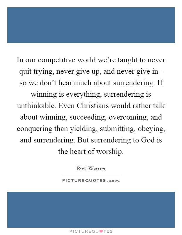 In our competitive world we're taught to never quit trying, never give up, and never give in - so we don't hear much about surrendering. If winning is everything, surrendering is unthinkable. Even Christians would rather talk about winning, succeeding, overcoming, and conquering than yielding, submitting, obeying, and surrendering. But surrendering to God is the heart of worship Picture Quote #1