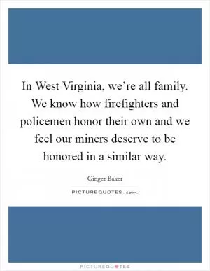 In West Virginia, we’re all family. We know how firefighters and policemen honor their own and we feel our miners deserve to be honored in a similar way Picture Quote #1