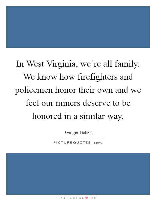 In West Virginia, we're all family. We know how firefighters and policemen honor their own and we feel our miners deserve to be honored in a similar way Picture Quote #1