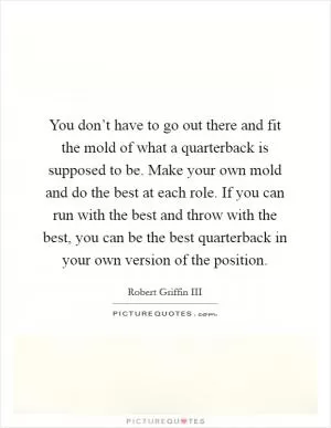 You don’t have to go out there and fit the mold of what a quarterback is supposed to be. Make your own mold and do the best at each role. If you can run with the best and throw with the best, you can be the best quarterback in your own version of the position Picture Quote #1