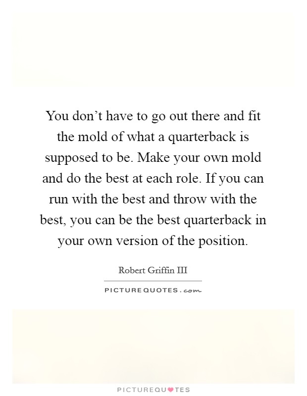 You don't have to go out there and fit the mold of what a quarterback is supposed to be. Make your own mold and do the best at each role. If you can run with the best and throw with the best, you can be the best quarterback in your own version of the position Picture Quote #1
