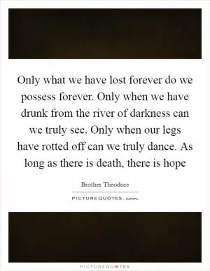 Only what we have lost forever do we possess forever. Only when we have drunk from the river of darkness can we truly see. Only when our legs have rotted off can we truly dance. As long as there is death, there is hope Picture Quote #1