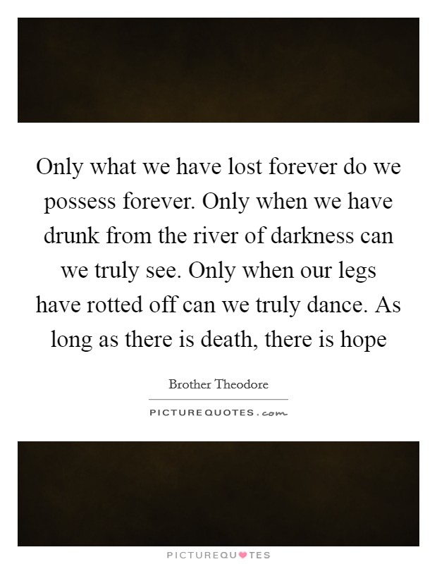 Only what we have lost forever do we possess forever. Only when we have drunk from the river of darkness can we truly see. Only when our legs have rotted off can we truly dance. As long as there is death, there is hope Picture Quote #1