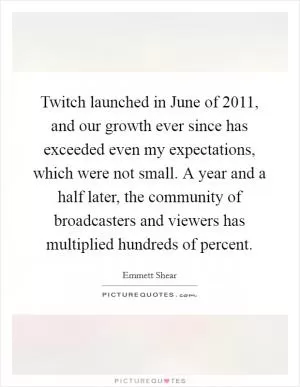 Twitch launched in June of 2011, and our growth ever since has exceeded even my expectations, which were not small. A year and a half later, the community of broadcasters and viewers has multiplied hundreds of percent Picture Quote #1