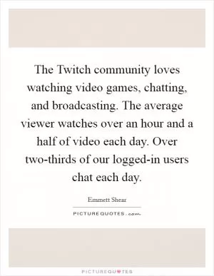 The Twitch community loves watching video games, chatting, and broadcasting. The average viewer watches over an hour and a half of video each day. Over two-thirds of our logged-in users chat each day Picture Quote #1