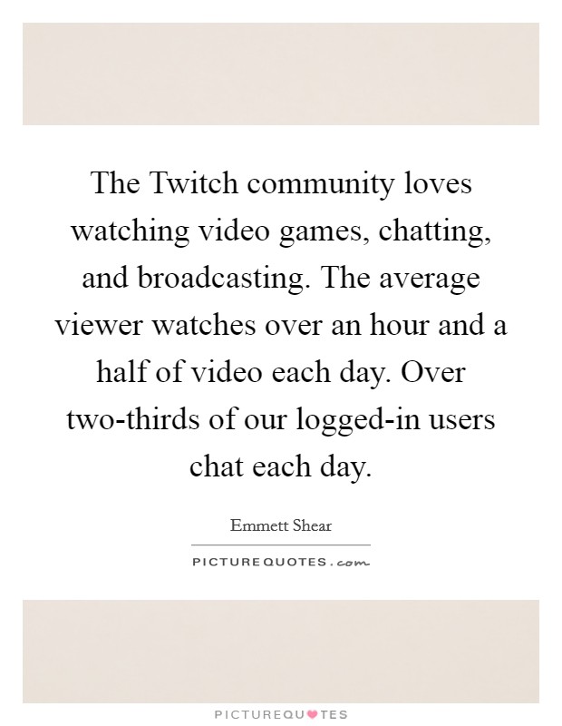 The Twitch community loves watching video games, chatting, and broadcasting. The average viewer watches over an hour and a half of video each day. Over two-thirds of our logged-in users chat each day Picture Quote #1