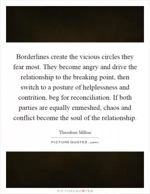 Borderlines create the vicious circles they fear most. They become angry and drive the relationship to the breaking point, then switch to a posture of helplessness and contrition, beg for reconciliation. If both parties are equally enmeshed, chaos and conflict become the soul of the relationship Picture Quote #1