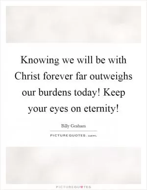 Knowing we will be with Christ forever far outweighs our burdens today! Keep your eyes on eternity! Picture Quote #1