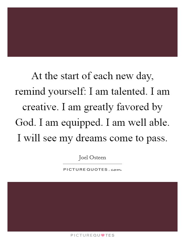 At the start of each new day, remind yourself: I am talented. I am creative. I am greatly favored by God. I am equipped. I am well able. I will see my dreams come to pass Picture Quote #1