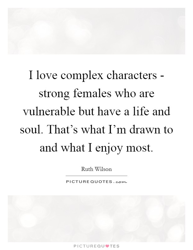I love complex characters - strong females who are vulnerable but have a life and soul. That's what I'm drawn to and what I enjoy most Picture Quote #1