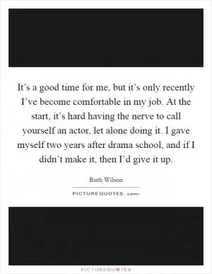 It’s a good time for me, but it’s only recently I’ve become comfortable in my job. At the start, it’s hard having the nerve to call yourself an actor, let alone doing it. I gave myself two years after drama school, and if I didn’t make it, then I’d give it up Picture Quote #1