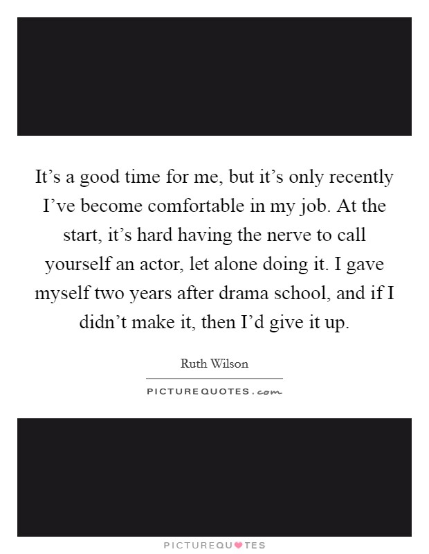 It's a good time for me, but it's only recently I've become comfortable in my job. At the start, it's hard having the nerve to call yourself an actor, let alone doing it. I gave myself two years after drama school, and if I didn't make it, then I'd give it up Picture Quote #1