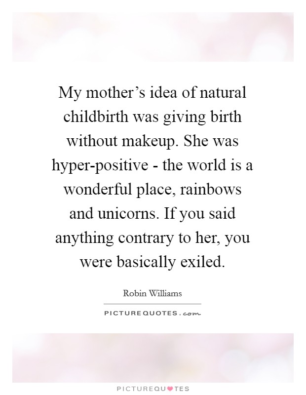 My mother's idea of natural childbirth was giving birth without makeup. She was hyper-positive - the world is a wonderful place, rainbows and unicorns. If you said anything contrary to her, you were basically exiled Picture Quote #1