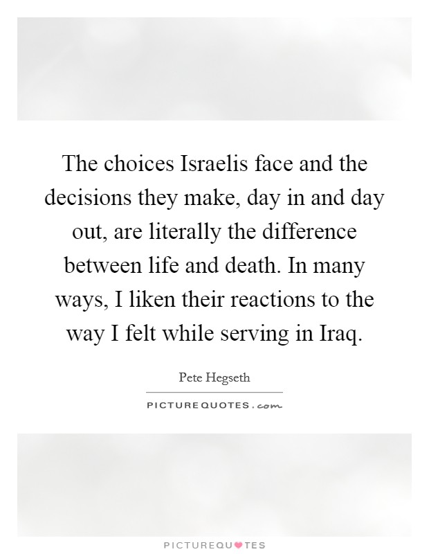 The choices Israelis face and the decisions they make, day in and day out, are literally the difference between life and death. In many ways, I liken their reactions to the way I felt while serving in Iraq Picture Quote #1