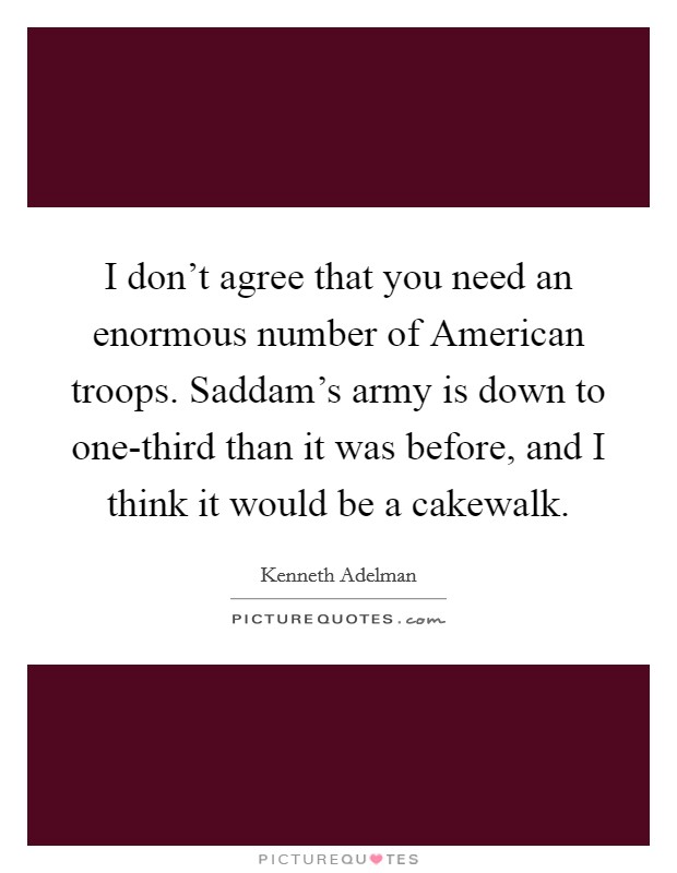 I don't agree that you need an enormous number of American troops. Saddam's army is down to one-third than it was before, and I think it would be a cakewalk Picture Quote #1