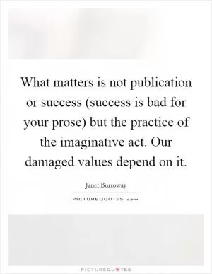 What matters is not publication or success (success is bad for your prose) but the practice of the imaginative act. Our damaged values depend on it Picture Quote #1