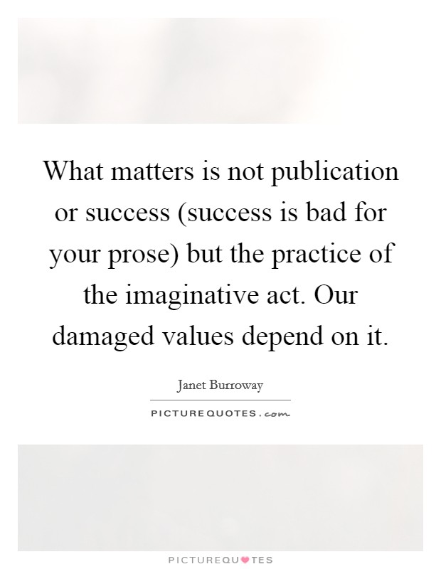 What matters is not publication or success (success is bad for your prose) but the practice of the imaginative act. Our damaged values depend on it Picture Quote #1