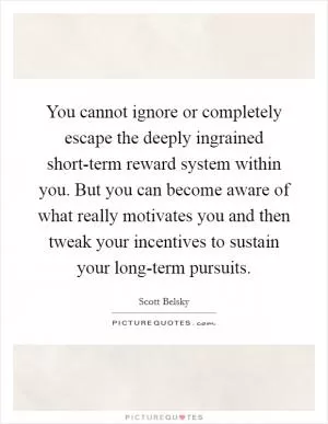 You cannot ignore or completely escape the deeply ingrained short-term reward system within you. But you can become aware of what really motivates you and then tweak your incentives to sustain your long-term pursuits Picture Quote #1